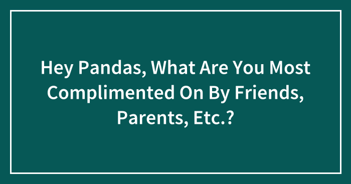 Hey Pandas, What Are You Most Complimented On By Friends, Parents, Etc.? (Closed)