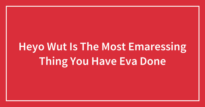 Heyo Wut Is The Most Emaressing Thing You Have Eva Done