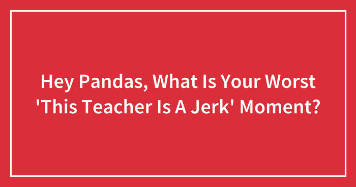 Hey Pandas, What Is Your Worst ‘This Teacher Is A Jerk’ Moment? (Closed)