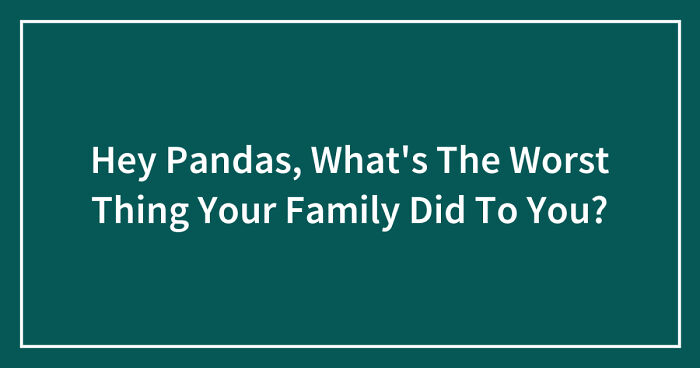 Hey Pandas, What’s The Worst Thing Your Family Did To You? (Closed)