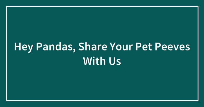 Hey Pandas, Share Your Pet Peeves With Us (Closed)
