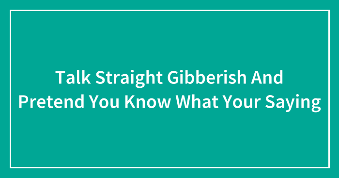 Talk Straight Gibberish And Pretend You Know What Your Saying