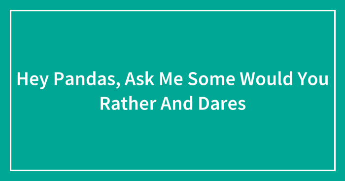 Hey Pandas, Ask Me Some Would You Rather And Dares