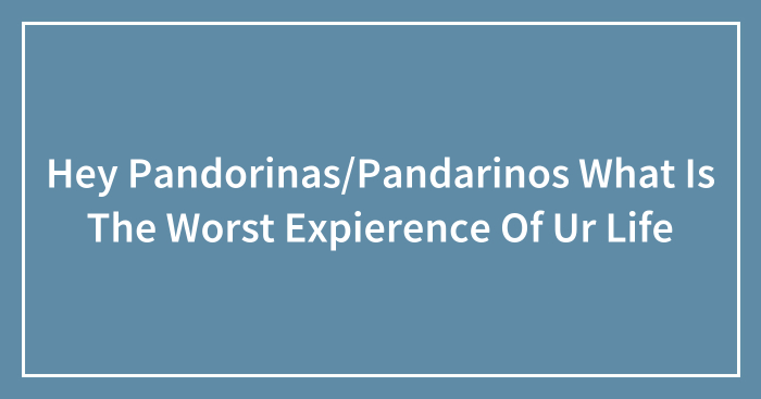 Hey Pandorinas/Pandarinos What Is The Worst Expierence Of Ur Life