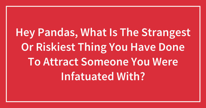 Hey Pandas, What Is The Strangest Or Riskiest Thing You Have Done To Attract Someone You Were Infatuated With? (Closed)