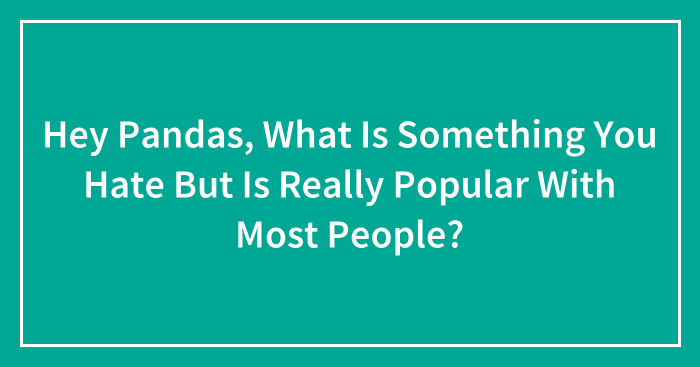 Hey Pandas, What Is Something You Hate But Is Really Popular With Most People? (Closed)