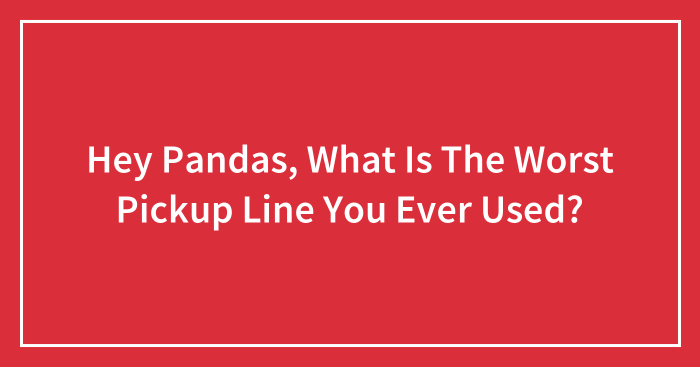Hey Pandas, What Is The Worst Pickup Line You Ever Used? (Closed)