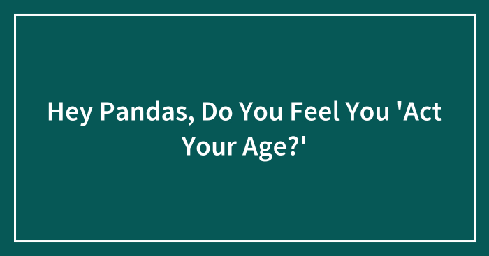 Hey Pandas, Do You Feel You ‘Act Your Age?’ (Closed)