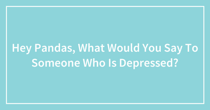 Hey Pandas, What Would You Say To Someone Who Is Depressed? (Closed)