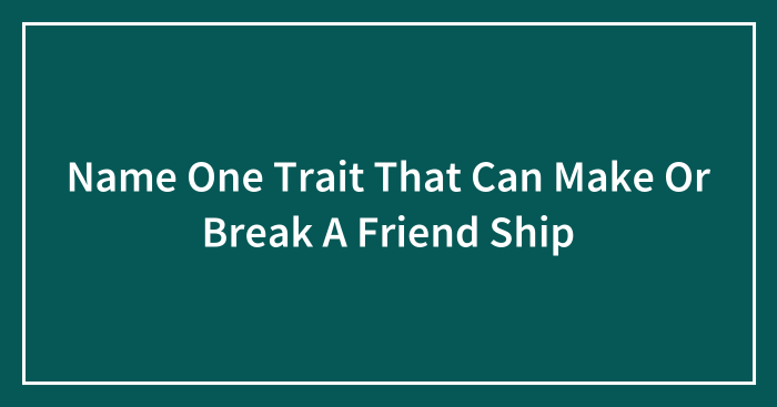 Name One Trait That Can Make Or Break A Friend Ship
