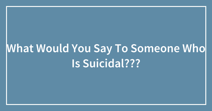 What Would You Say To Someone Who Is Suicidal???