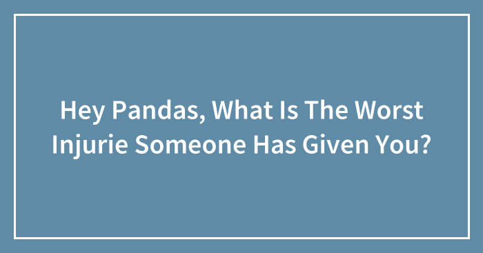 Hey Pandas, What Is The Worst Injurie Someone Has Given You? (Closed)