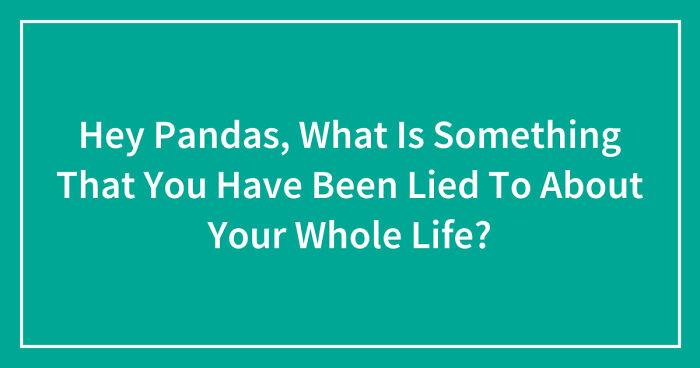Hey Pandas, What Is Something That You Have Been Lied To About Your Whole Life? (Closed)