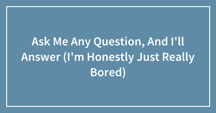Ask Me Any Question, And I’ll Answer (I’m Honestly Just Really Bored)
