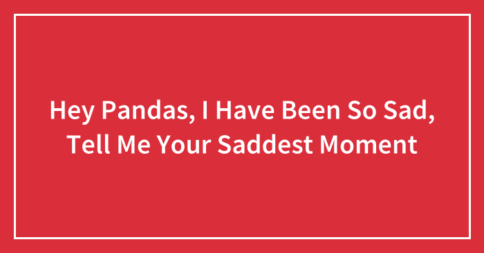 Hey Pandas, I Have Been So Sad, Tell Me Your Saddest Moment (Closed)