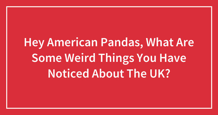 Hey American Pandas, What Are Some Weird Things You Have Noticed About The UK? (Closed)