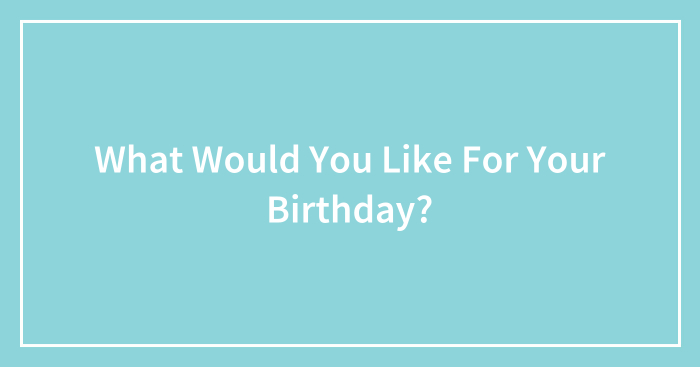 What Would You Like For Your Birthday?