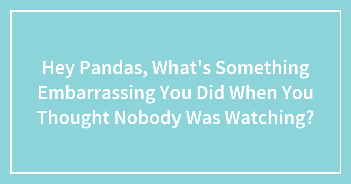 Hey Pandas, What’s Something Embarrassing You Did When You Thought Nobody Was Watching? (Closed)
