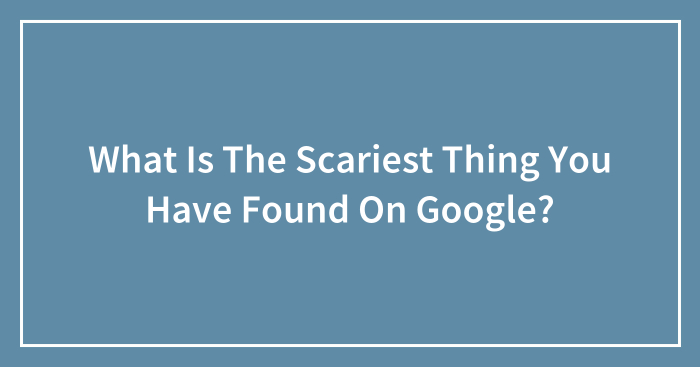 What Is The Scariest Thing You Have Found On Google?