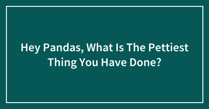 Hey Pandas, What Is The Pettiest Thing You Have Done? (Closed)