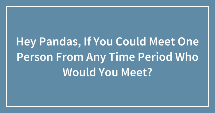 Hey Pandas, If You Could Meet One Person From Any Time Period Who Would You Meet? (Closed)