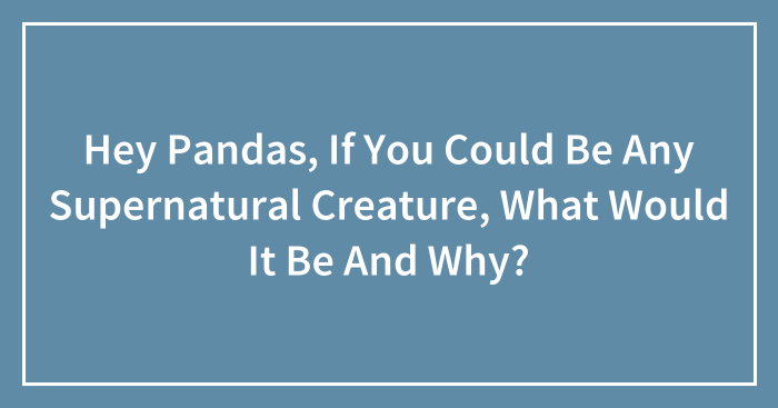 Hey Pandas, If You Could Be Any Supernatural Creature, What Would It Be And Why? (Closed)