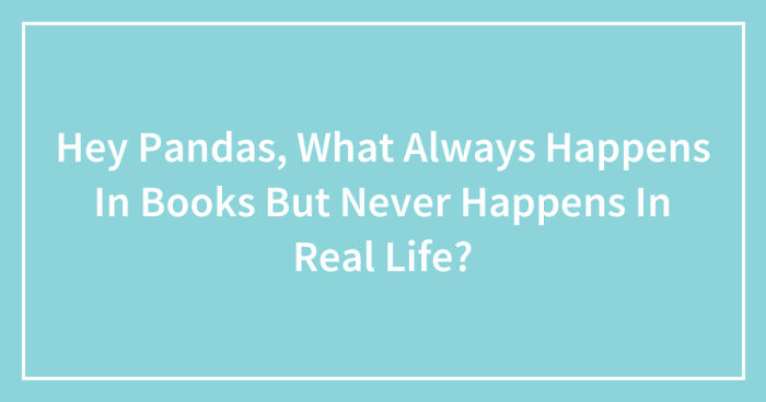Hey Pandas, What Always Happens In Books But Never Happens In Real Life? (Closed)