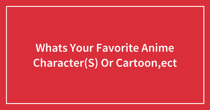 Whats Your Favorite Anime Character(S) Or Cartoon,ect