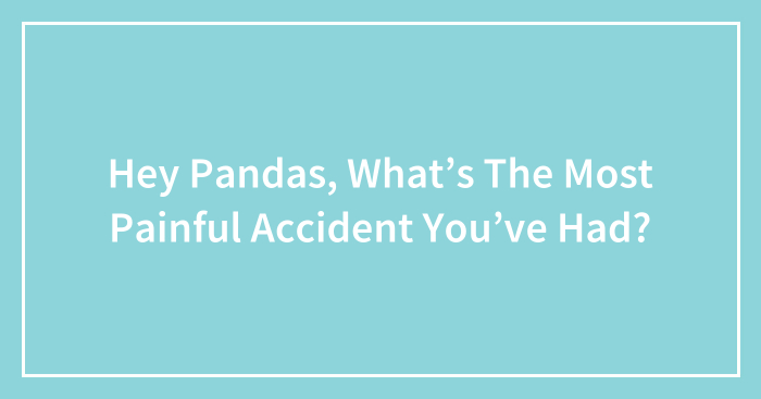 Hey Pandas, What’s The Most Painful Accident You’ve Had?
