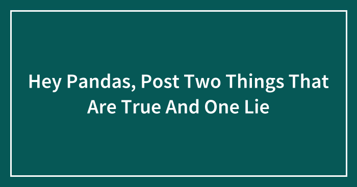 Hey Pandas, Post Two Things That Are True And One Lie (Closed)