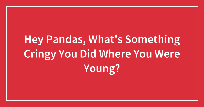 Hey Pandas, What’s Something Cringy You Did Where You Were Young? (Closed)