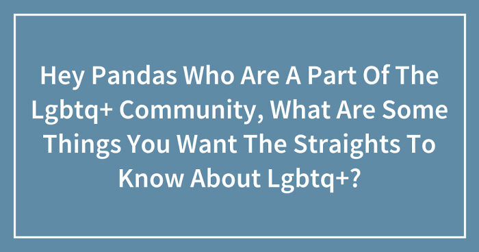 Hey Pandas Who Are A Part Of The Lgbtq+ Community, What Are Some Things You Want The Straights To Know About Lgbtq+? (Closed)
