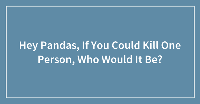 Hey Pandas, If You Could Kill One Person, Who Would It Be? (Closed)