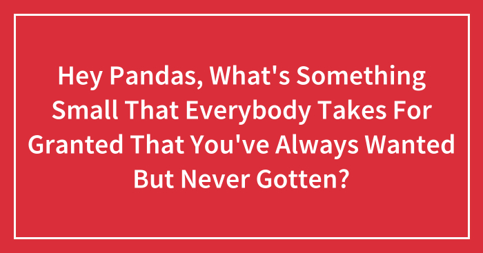 Hey Pandas, What’s Something Small That Everybody Takes For Granted That You’ve Always Wanted But Never Gotten? (Closed)