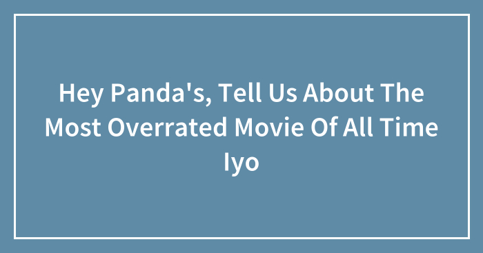 Hey Panda’s, Tell Us About The Most Overrated Movie Of All Time Iyo