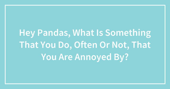 Hey Pandas, What Is Something That You Do, Often Or Not, That You Are Annoyed By? (Closed)