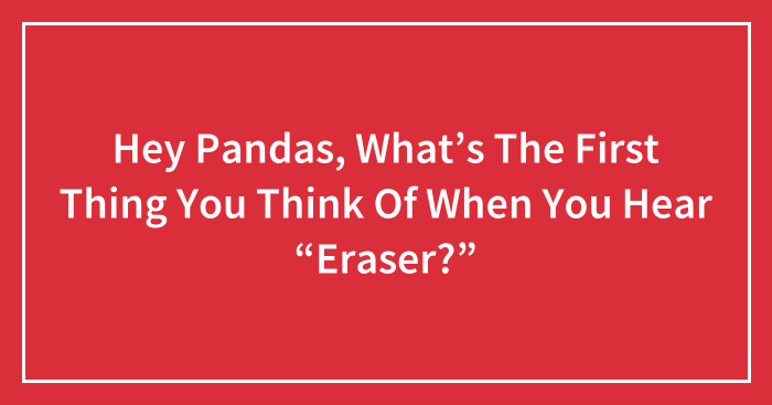 Hey Pandas, What’s The First Thing You Think Of When You Hear “Eraser?”