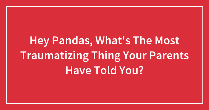 Hey Pandas, What’s The Most Traumatizing Thing Your Parents Have Told You? (Closed)