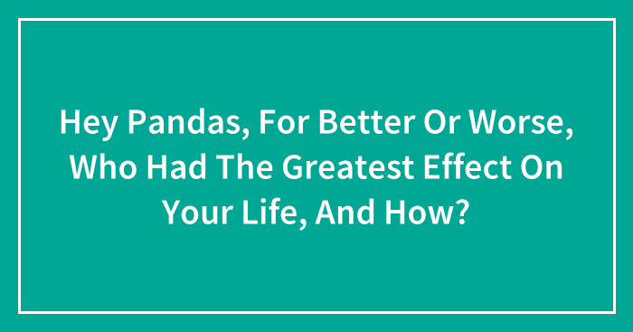 Hey Pandas, For Better Or Worse, Who Had The Greatest Effect On Your Life, And How? (Closed)