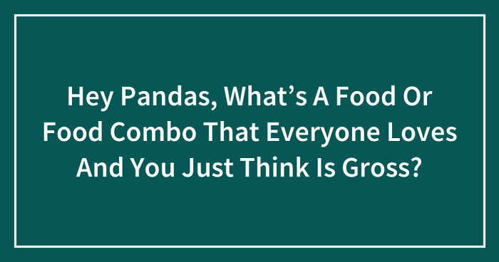 Hey Pandas, What’s A Food Or Food Combo That Everyone Loves And You Just Think Is Gross? (Closed)