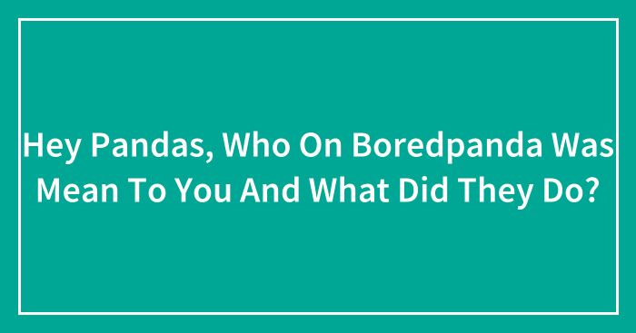 Hey Pandas, Who On Boredpanda Was Mean To You And What Did They Do?