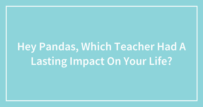 Hey Pandas, Which Teacher Had A Lasting Impact On Your Life? (Closed)