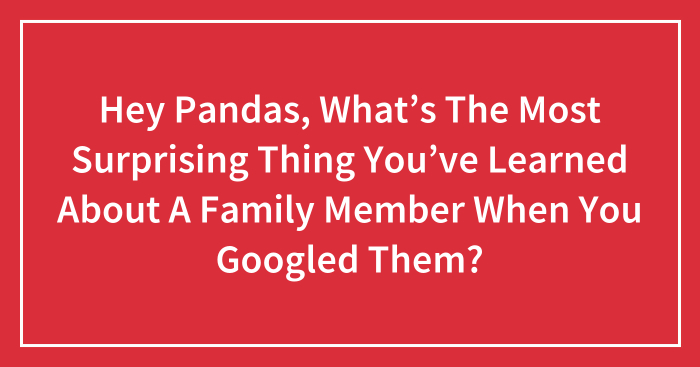 Hey Pandas, What’s The Most Surprising Thing You’ve Learned About A Family Member When You Googled Them?