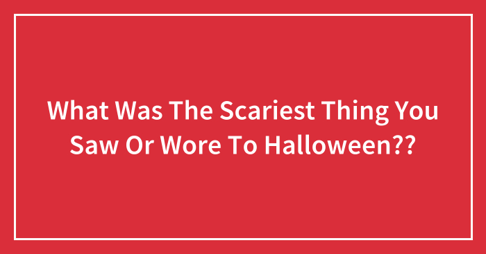 What Was The Scariest Thing You Saw Or Wore To Halloween??