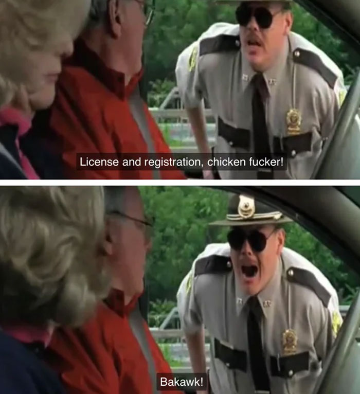 In Super Troopers (2001), The Couple Who Farva (Kevin Heffernan) Calls “Chicken-Fucker” And Squawks At During A Traffic Stop Were Played By Heffernan’s Real-Life Parents. Their Reactions During The Scene Are Genuine As They Had No Idea What He Was Going To Say Prior To It Being Filmed