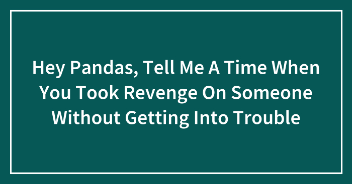 Hey Pandas, Tell Me A Time When You Took Revenge On Someone Without Getting Into Trouble (Closed)