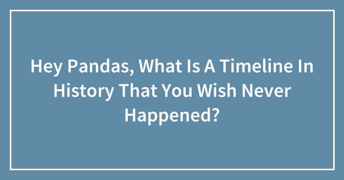 Hey Pandas, What Is A Timeline In History That You Wish Never Happened? (Closed)
