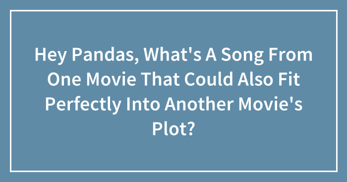Hey Pandas, What’s A Song From One Movie That Could Also Fit Perfectly Into Another Movie’s Plot?