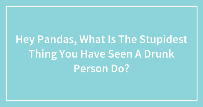 Hey Pandas, What Is The Stupidest Thing You Have Seen A Drunk Person Do? (Closed)