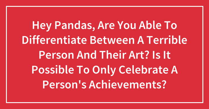 Hey Pandas, Are You Able To Differentiate Between A Terrible Person And Their Art? Is It Possible To Only Celebrate A Person’s Achievements? (Closed)